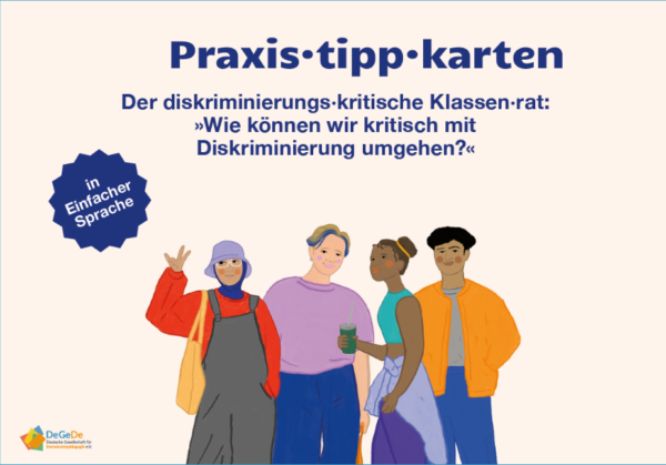 Abgebildet ist das Cover der Praxistipp-Karten in einfacher Sprache. Der Titel 'Praxistipp-Karten. Der diskriminierungskritische Klassenrat "Wie können wir kritisch mit Diskriminierungs umgehen?' ist zentral abgedruckt. Unter dem Titel sind Illustrationen von vier Teenagern abgebildet. Links steht ein Mädchen in Latzhose über einem roten Pullover. Sie trägt Kopftuch und einen Buckethat. Rechts daneben ist eine Person mit locker sitzender Kleidung und kurzen Haaren. Die Person hat die vordere Strähne blau gefärbt. Daneben ist ein Schwarzes Mädchen. Sie hat ihre Haare in zwei Spacebuns. Ihre Kleidung ist sportlich. Am Rechten Rand steht ein Junge mit dunklen Locken. Er trägt eine weite Jacke und Jeans.